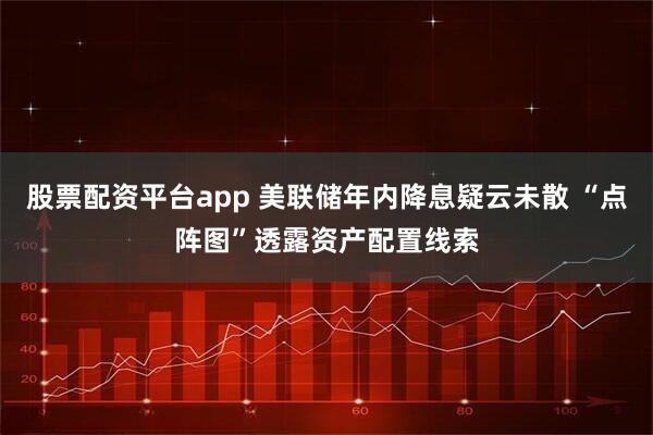 股票配资平台app 美联储年内降息疑云未散 “点阵图”透露资产配置线索