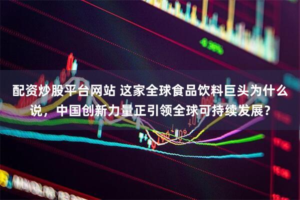 配资炒股平台网站 这家全球食品饮料巨头为什么说，中国创新力量正引领全球可持续发展？