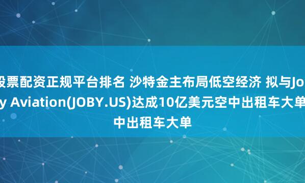 股票配资正规平台排名 沙特金主布局低空经济 拟与Joby Aviation(JOBY.US)达成10亿美元空中出租车大单