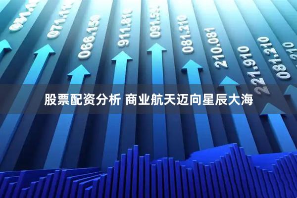 股票配资分析 商业航天迈向星辰大海