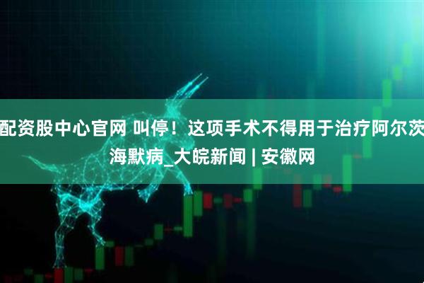 配资股中心官网 叫停！这项手术不得用于治疗阿尔茨海默病_大皖新闻 | 安徽网