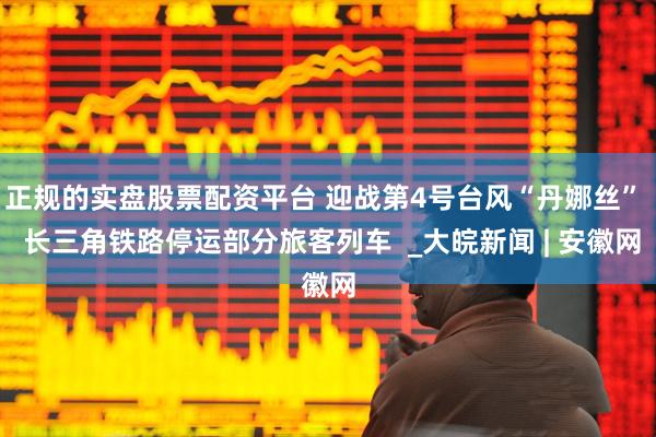 正规的实盘股票配资平台 迎战第4号台风“丹娜丝”  长三角铁路停运部分旅客列车  _大皖新闻 | 安徽网