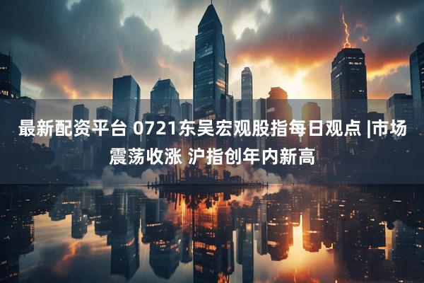 最新配资平台 0721东吴宏观股指每日观点 |市场震荡收涨 沪指创年内新高