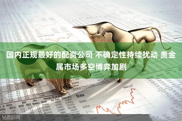 国内正规最好的配资公司 不确定性持续扰动 贵金属市场多空博弈加剧