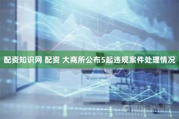 配资知识网 配资 大商所公布5起违规案件处理情况