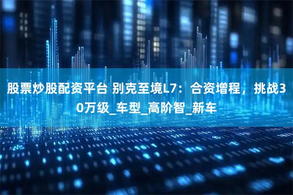 股票炒股配资平台 别克至境L7：合资增程，挑战30万级_车型_高阶智_新车