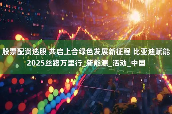 股票配资选股 共启上合绿色发展新征程 比亚迪赋能2025丝路万里行_新能源_活动_中国