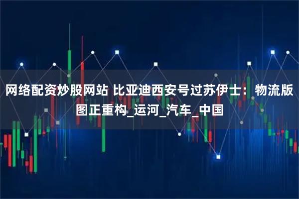 网络配资炒股网站 比亚迪西安号过苏伊士：物流版图正重构_运河_汽车_中国