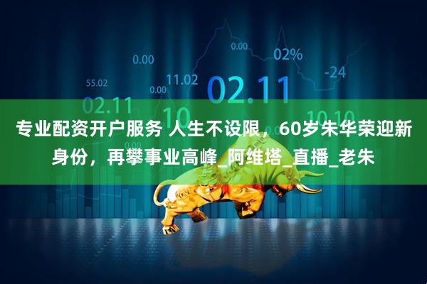 专业配资开户服务 人生不设限，60岁朱华荣迎新身份，再攀事业高峰_阿维塔_直播_老朱