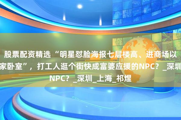 股票配资精选 “明星怼脸海报七层楼高、进商场以为钻了偶像家卧室”，打工人逛个街快成富婆应援的NPC？_深圳_上海_祁煜