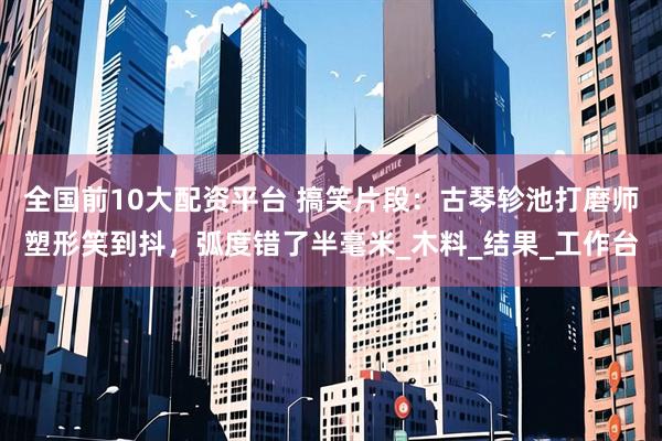 全国前10大配资平台 搞笑片段：古琴轸池打磨师塑形笑到抖，弧度错了半毫米_木料_结果_工作台
