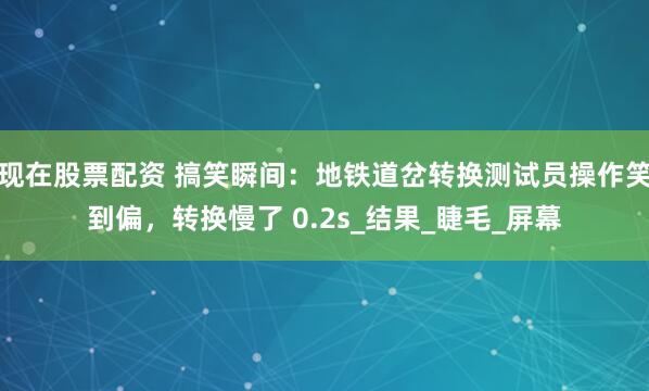 现在股票配资 搞笑瞬间：地铁道岔转换测试员操作笑到偏，转换慢了 0.2s_结果_睫毛_屏幕