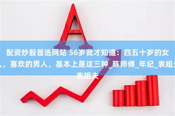 配资炒股首选网站 56岁我才知道：四五十岁的女人，喜欢的男人，基本上是这三种_陈师傅_年纪_表姐夫