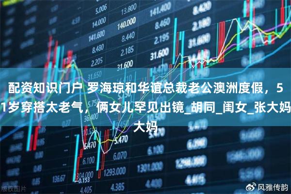 配资知识门户 罗海琼和华谊总裁老公澳洲度假，51岁穿搭太老气，俩女儿罕见出镜_胡同_闺女_张大妈