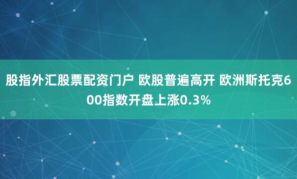 股指外汇股票配资门户 欧股普遍高开 欧洲斯托克600指数开盘上涨0.3%
