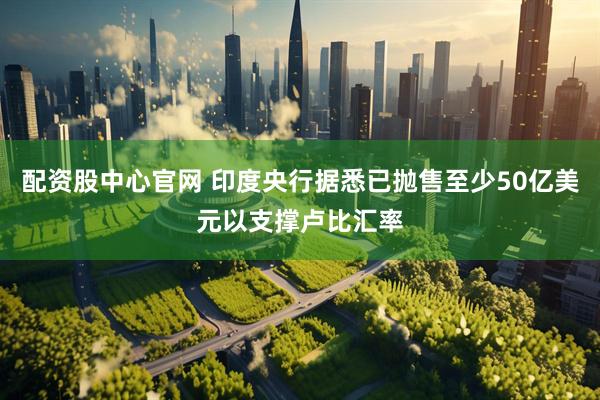 配资股中心官网 印度央行据悉已抛售至少50亿美元以支撑卢比汇率