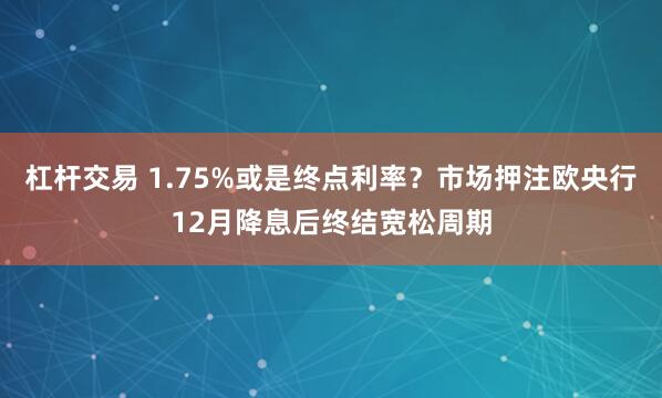 杠杆交易 1.75%或是终点利率？市场押注欧央行12月降息后终结宽松周期