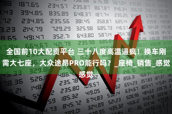 全国前10大配资平台 三十八度高温逼疯！换车刚需大七座，大众途昂PRO能行吗？_座椅_销售_感觉