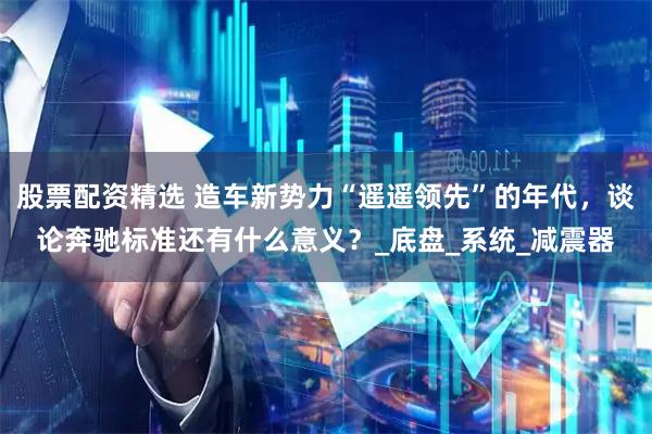 股票配资精选 造车新势力“遥遥领先”的年代，谈论奔驰标准还有什么意义？_底盘_系统_减震器
