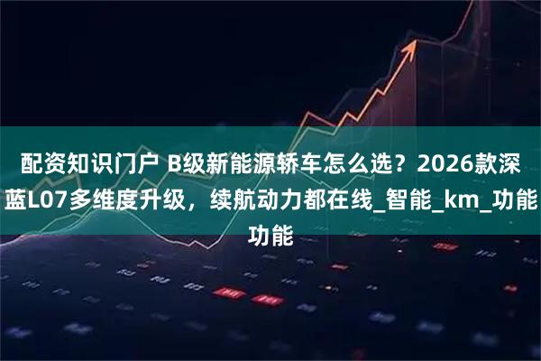 配资知识门户 B级新能源轿车怎么选？2026款深蓝L07多维度升级，续航动力都在线_智能_km_功能
