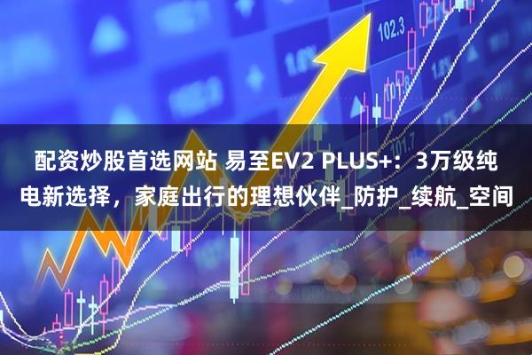 配资炒股首选网站 易至EV2 PLUS+：3万级纯电新选择，家庭出行的理想伙伴_防护_续航_空间