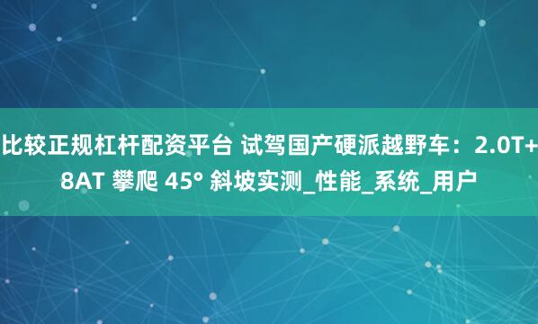 比较正规杠杆配资平台 试驾国产硬派越野车：2.0T+8AT 攀爬 45° 斜坡实测_性能_系统_用户