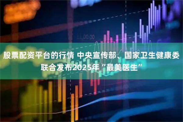 股票配资平台的行情 中央宣传部、国家卫生健康委联合发布2025年“最美医生”