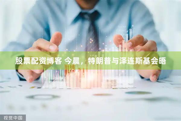 股票配资博客 今晨，特朗普与泽连斯基会晤