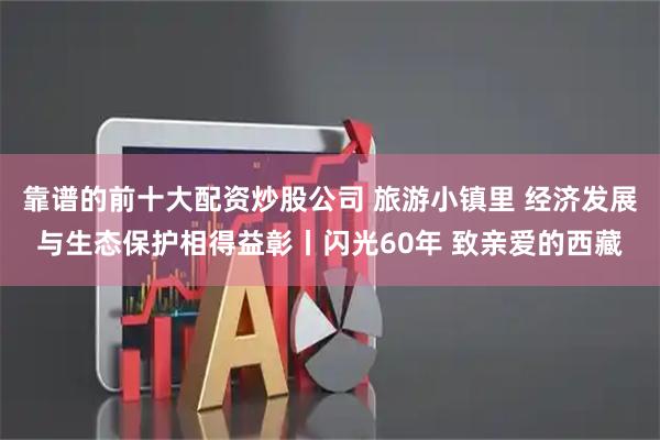 靠谱的前十大配资炒股公司 旅游小镇里 经济发展与生态保护相得益彰丨闪光60年 致亲爱的西藏