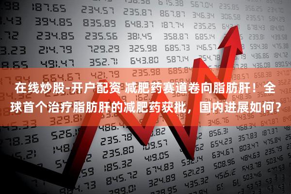 在线炒股-开户配资 减肥药赛道卷向脂肪肝！全球首个治疗脂肪肝的减肥药获批，国内进展如何？