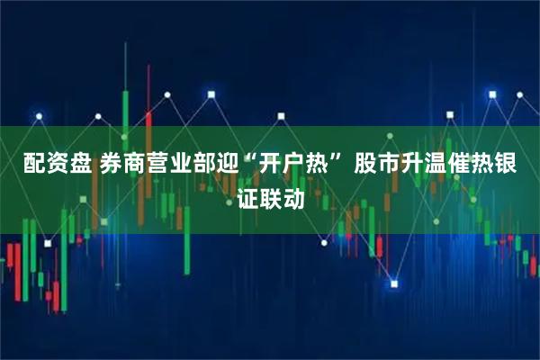 配资盘 券商营业部迎“开户热” 股市升温催热银证联动