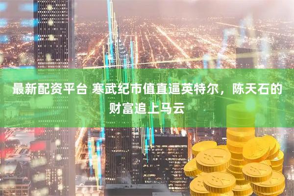 最新配资平台 寒武纪市值直逼英特尔，陈天石的财富追上马云