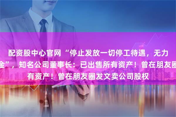 配资股中心官网 “停止发放一切停工待遇，无力缴纳社保和公积金”，知名公司董事长：已出售所有资产！曾在朋友圈发文卖公司股权