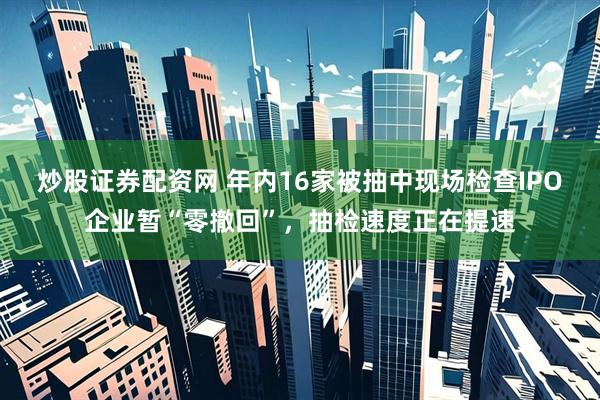 炒股证券配资网 年内16家被抽中现场检查IPO企业暂“零撤回”，抽检速度正在提速